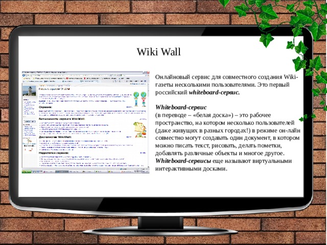 Wiki Wall Онлайновый сервис для совместного создания Wiki-газеты несколькими пользователями. Это первый российский whiteboard-сервис.  Whiteboard-сервис   (в переводе – «белая доска») – это рабочее пространство, на котором несколько пользователей (даже живущих в разных городах!) в режиме он-лайн совместно могут создавать один документ, в котором можно писать текст, рисовать, делать пометки, добавлять различные объекты и многое другое. Whiteboard-сервисы еще называют виртуальными интерактивными досками. 