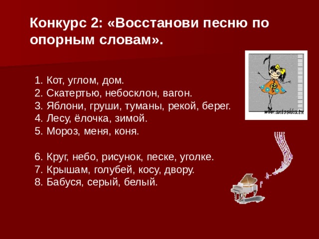 Конкурс 2:  «Восстанови песню по опорным словам». 1. Кот, углом, дом. 2. Скатертью, небосклон, вагон. 3. Яблони, груши, туманы, рекой, берег. 4. Лесу, ёлочка, зимой. 5. Мороз, меня, коня. 6 . Круг, небо, рисунок, песке, уголке. 7 . Крышам, голубей, косу, двору. 8 . Бабуся, серый, белый. 