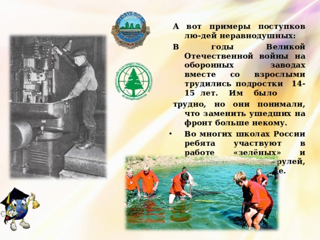 А вот примеры поступков лю-дей неравнодушных: В годы Великой Отечественной войны на оборонных заводах вместе со взрослыми трудились подростки 14-15 лет. Им было трудно, но они понимали, что заменить ушедших на фронт больше некому. В о многих школах России ребята участвуют в работе «зелёных» и «голубых» патрулей, помогающих природе. 