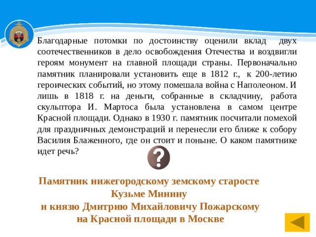 Благодарные потомки по достоинству оценили вклад двух соотечественников в дело освобождения Отечества и воздвигли героям монумент на главной площади страны. Первоначально памятник планировали установить еще в 1812 г.,  к 200-летию героических событий, но этому помешала война с Наполеоном. И лишь в 1818 г. на деньги, собранные в складчину,  работа скульптора И. Мартоса была установлена в самом центре Красной площади. Однако в 1930 г. памятник посчитали помехой для праздничных демонстраций и перенесли его ближе к собору Василия Блаженного, где он стоит и поныне. О каком памятнике идет речь? Памятник нижегородскому земскому старосте Кузьме Минину  и князю Дмитрию Михайловичу Пожарскому  на Красной площади в Москве 1 