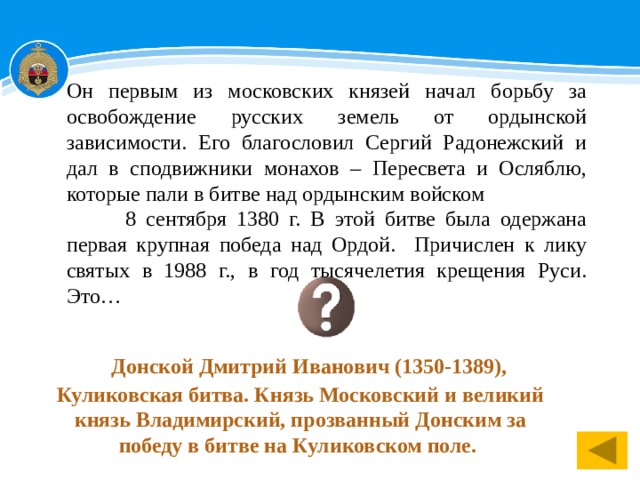 Он первым из московских князей начал борьбу за освобождение русских земель от ордынской зависимости. Его благословил Сергий Радонежский и дал в сподвижники монахов – Пересвета и Осляблю, которые пали в битве над ордынским войском 8 сентября 1380 г. В этой битве была одержана первая крупная победа над Ордой. Причислен к лику святых в 1988 г., в год тысячелетия крещения Руси. Это…  Донской Дмитрий Иванович (1350-1389), Куликовская битва. Князь Московский и великий князь Владимирский, прозванный Донским за победу в битве на Куликовском поле.    1 