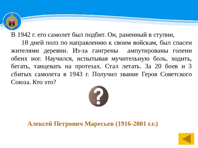 В 1942 г. его самолет был подбит. Он, раненный в ступни, 18 дней полз по направлению к своим войскам, был спасен жителями деревни. Из-за гангрены ампутированы голени обеих ног. Научился, испытывая мучительную боль, ходить, бегать, танцевать на протезах. Стал летать. За 20 боев и 3 сбитых самолета в 1943 г. Получил звание Героя Советского Союза. Кто это? Алексей Петрович Маресьев (1916-2001 г.г.) 1 