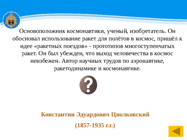 Основоположник космонавтики, ученый, изобретатель. Он обосновал использование ракет для полётов в космос, пришёл к идее «ракетных поездов» - прототипов многоступенчатых ракет. Он был убежден, что выход человечества в космос неизбежен. Автор научных трудов по аэронавтике, ракетодинамике и космонавтике.  Константин Эдуардович Циолковский  (1857-1935 г.г.) 1 
