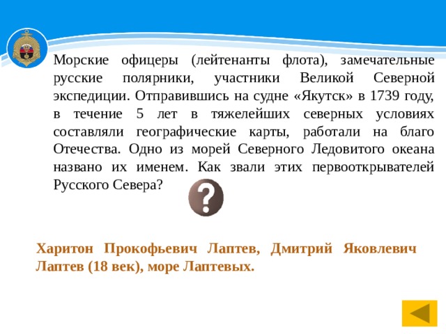 Морские офицеры (лейтенанты флота), замечательные русские полярники, участники Великой Северной экспедиции. Отправившись на судне «Якутск» в 1739 году, в течение 5 лет в тяжелейших северных условиях составляли географические карты, работали на благо Отечества. Одно из морей Северного Ледовитого океана названо их именем. Как звали этих первооткрывателей Русского Севера? Харитон Прокофьевич Лаптев, Дмитрий Яковлевич Лаптев (18 век), море Лаптевых. 1 