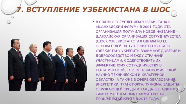 7. Вступление Узбекистана в ШОС   В связи с вступлением Узбекистана в «Шанхайский форум» в 2001 году, эта организация получила новое название – Шанхайская организация сотрудничества (ШОС). Узбекистан стал одним из ее основателей. Вступление позволило Узбекистану укрепить взаимное доверие и добрососедство между странами участницами; содействовать их эффективному сотрудничеству в политической, торгово-экономической, научно-технической и культурной областях, а также в сфере образования, энергетики, транспорта, туризма, защиты окружающей среды и так далее. Один из самых масштабных саммитов ШОС прошел в Ташкенте в 2016 году. 