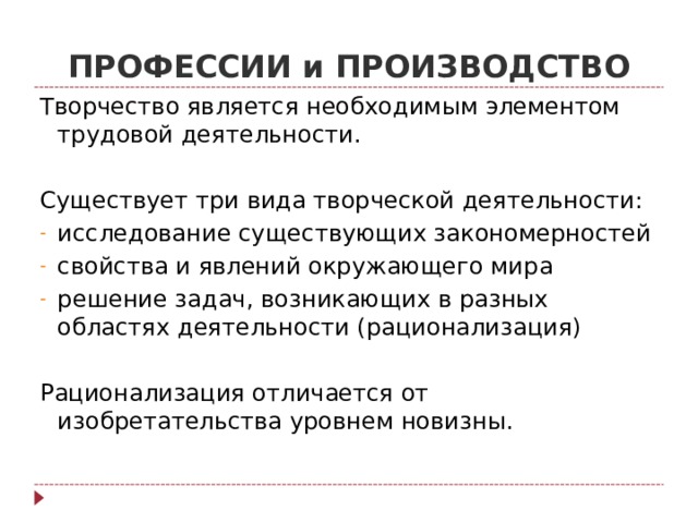 ПРОФЕССИИ и ПРОИЗВОДСТВО Творчество является необходимым элементом трудовой деятельности. Существует три вида творческой деятельности: исследование существующих закономерностей свойства и явлений окружающего мира решение задач, возникающих в разных областях деятельности (рационализация) Рационализация отличается от изобретательства уровнем новизны. 
