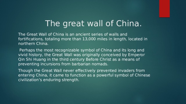  The great wall of China. The Great Wall of China is an ancient series of walls and fortifications, totaling more than 13,000 miles in length, located in northern China.  Perhaps the most recognizable symbol of China and its long and vivid history, the Great Wall was originally conceived by Emperor Qin Shi Huang in the third century Before Christ as a means of preventing incursions from barbarian nomads. Though the Great Wall never effectively prevented invaders from entering China, it came to function as a powerful symbol of Chinese civilization’s enduring strength. 