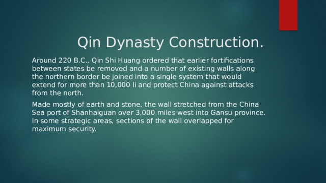 Qin Dynasty Construction.   Around 220 B.C., Qin Shi Huang ordered that earlier fortifications between states be removed and a number of existing walls along the northern border be joined into a single system that would extend for more than 10,000 li and protect China against attacks from the north. Made mostly of earth and stone, the wall stretched from the China Sea port of Shanhaiguan over 3,000 miles west into Gansu province. In some strategic areas, sections of the wall overlapped for maximum security. 