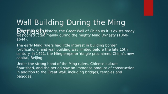 Wall Building During the Ming Dynasty.   Despite its long history, the Great Wall of China as it is exists today was constructed mainly during the mighty Ming Dynasty (1368-1644). The early Ming rulers had little interest in building border fortifications, and wall building was limited before the late 15th century. In 1421, the Ming emperor Yongle proclaimed China’s new capital, Beijing. Under the strong hand of the Ming rulers, Chinese culture flourished, and the period saw an immense amount of construction in addition to the Great Wall, including bridges, temples and pagodas. 