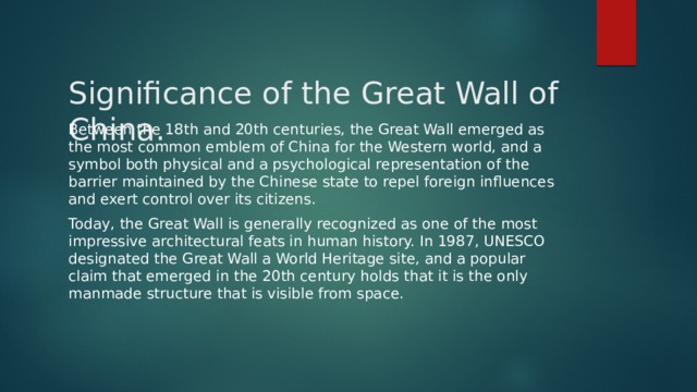 Significance of the Great Wall of China.   Between the 18th and 20th centuries, the Great Wall emerged as the most common emblem of China for the Western world, and a symbol both physical and a psychological representation of the barrier maintained by the Chinese state to repel foreign influences and exert control over its citizens. Today, the Great Wall is generally recognized as one of the most impressive architectural feats in human history. In 1987, UNESCO designated the Great Wall a World Heritage site, and a popular claim that emerged in the 20th century holds that it is the only manmade structure that is visible from space. 