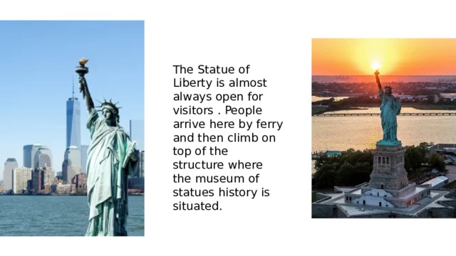 The Statue of Liberty is almost always open for visitors . People arrive here by ferry and then climb on top of the structure where the museum of statues history is situated. 