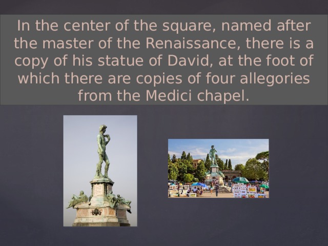 In the center of the square, named after the master of the Renaissance, there is a copy of his statue of David, at the foot of which there are copies of four allegories from the Medici chapel. 