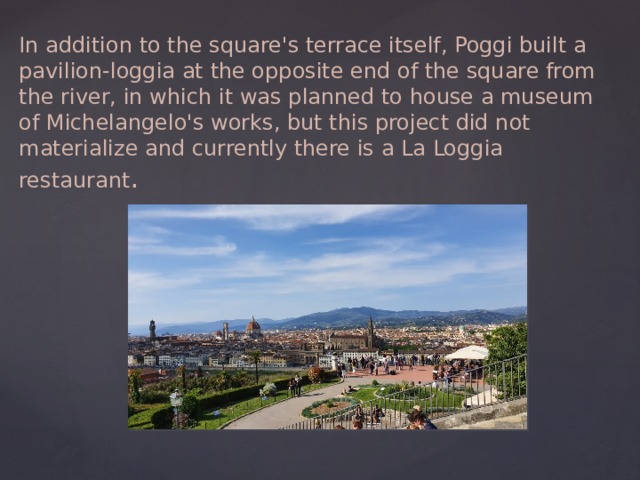 In addition to the square's terrace itself, Poggi built a pavilion-loggia at the opposite end of the square from the river, in which it was planned to house a museum of Michelangelo's works, but this project did not materialize and currently there is a La Loggia restaurant . 