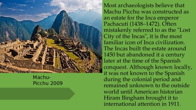 Most archaeologists believe that Machu Picchu was constructed as an estate for the Inca emperor Pachacuti (1438–1472). Often mistakenly referred to as the 