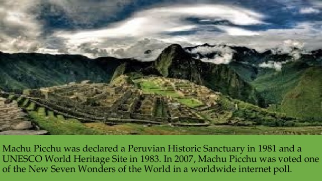 Machu Picchu was declared a Peruvian Historic Sanctuary in 1981 and a UNESCO World Heritage Site in 1983. In 2007, Machu Picchu was voted one of the New Seven Wonders of the World in a worldwide internet poll. 