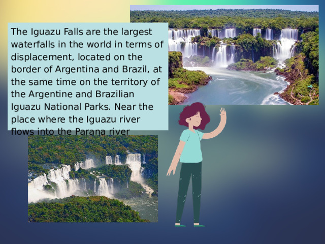 The Iguazu Falls are the largest waterfalls in the world in terms of displacement, located on the border of Argentina and Brazil, at the same time on the territory of the Argentine and Brazilian Iguazu National Parks. Near the place where the Iguazu river flows into the Parana river 
