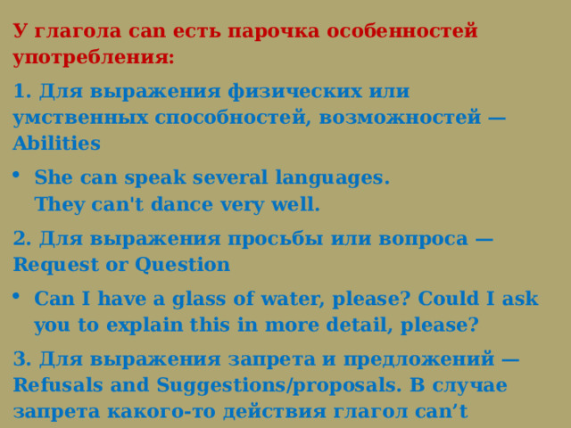 У глагола can есть парочка особенностей употребления: 1. Для выражения физических или умственных способностей, возможностей — Abilities She can speak several languages. They can't dance very well. 2. Для выражения просьбы или вопроса — Request or Question Can I have a glass of water, please? Could I ask you to explain this in more detail, please? 3. Для выражения запрета и предложений — Refusals and Suggestions/proposals. В случае запрета какого-то действия глагол can’t приобретает значение «нельзя/не разрешается» и никак не «вы не можете»: You can’t smoke on the plane. 