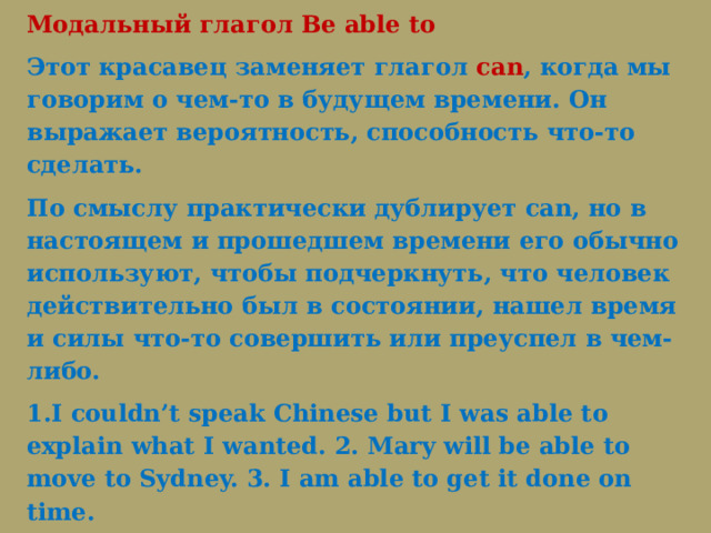 Модальный глагол Be able to Этот красавец заменяет глагол can , когда мы говорим о чем-то в будущем времени. Он выражает вероятность, способность что-то сделать. По смыслу практически дублирует can, но в настоящем и прошедшем времени его обычно используют, чтобы подчеркнуть, что человек действительно был в состоянии, нашел время и силы что-то совершить или преуспел в чем-либо.  1.I couldn’t speak Chinese but I was able to explain what I wanted. 2. Mary will be able to move to Sydney. 3. I am able to get it done on time. Английский модальный глагол to be able to изменяется по лицам, числам и временам — все, как с обычным глаголом to be. 