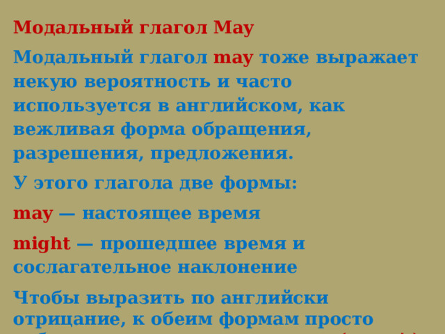 Модальный глагол May Модальный глагол  may  тоже выражает некую вероятность и часто используется в английском, как вежливая форма обращения, разрешения, предложения.  У этого глагола две формы: may — настоящее время might — прошедшее время и сослагательное наклонение Чтобы выразить по английски отрицание, к обеим формам просто добавьте частичку not:  may not (mayn’t), might not (mightn’t). Игра 2  