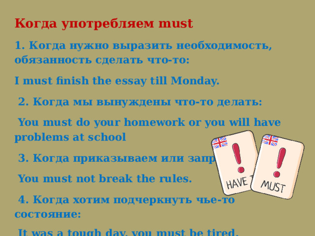 Когда употребляем must 1. Когда нужно выразить необходимость, обязанность сделать что-то: I must finish the essay till Monday.   2. Когда мы вынуждены что-то делать:   You must do your homework or you will have problems at school   3. Когда приказываем или запрещаем:   You must not break the rules.   4. Когда хотим подчеркнуть чье-то состояние:   It was a tough day, you must be tired. 