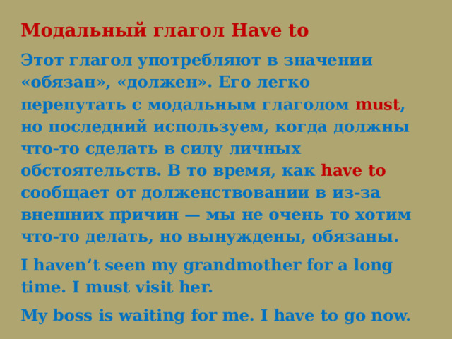 Модальный глагол Have to Этот глагол употребляют в значении «обязан», «должен». Его легко перепутать с модальным глаголом must , но последний используем, когда должны что-то сделать в силу личных обстоятельств. В то время, как have to сообщает от долженствовании в из-за внешних причин — мы не очень то хотим что-то делать, но вынуждены, обязаны. I haven’t seen my grandmother for a long time. I must visit her. My boss is waiting for me. I have to go now. 