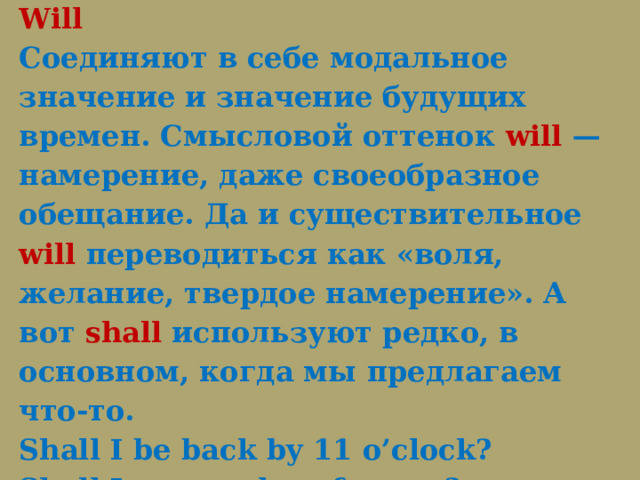  Модальные глаголы Shall и Will  Соединяют в себе модальное значение и значение будущих времен. Смысловой оттенок  will  — намерение, даже своеобразное обещание. Да и существительное will переводиться как «воля, желание, твердое намерение». А вот  shall  используют редко, в основном, когда мы предлагаем что-то.  Shall I be back by 11 o’clock?  Shall I open a door for you? 