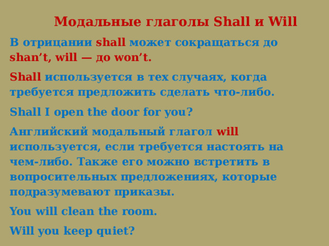  Модальные глаголы Shall и Will В отрицании shall может сокращаться до shan’t, will — до won’t. Shall используется в тех случаях, когда требуется предложить сделать что-либо. Shall I open the door for you?   Английский модальный глагол will используется, если требуется настоять на чем-либо. Также его можно встретить в вопросительных предложениях, которые подразумевают приказы. You will clean the room.   Will you keep quiet? 