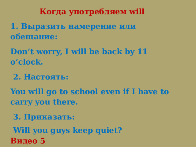  Когда употребляем will 1. Выразить намерение или обещание: Don’t worry, I will be back by 11 o’clock.   2. Настоять: You will go to school even if I have to carry you there.   3. Приказать:   Will you guys keep quiet? Видео 5 