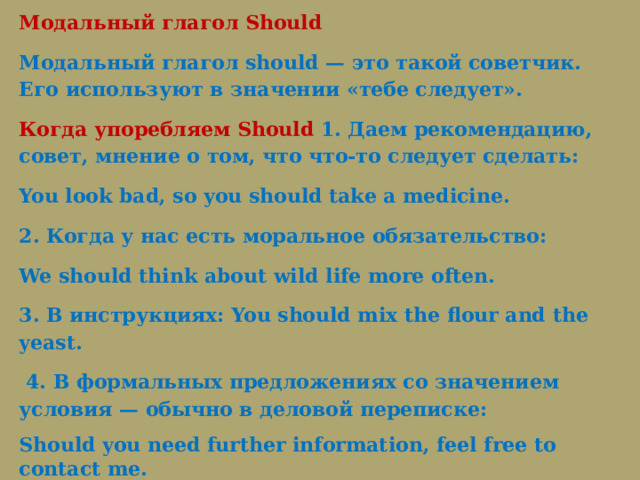 Модальный глагол Should Модальный глагол should — это такой советчик. Его используют в значении «тебе следует».  Когда упоребляем Should 1. Даем рекомендацию, совет, мнение о том, что что-то следует сделать: You look bad, so you should take a medicine. 2. Когда у нас есть моральное обязательство: We should think about wild life more often. 3. В инструкциях: You should mix the flour and the yeast.   4. В формальных предложениях со значением условия — обычно в деловой переписке: Should you need further information, feel free to contact me. Игра 3(2) 