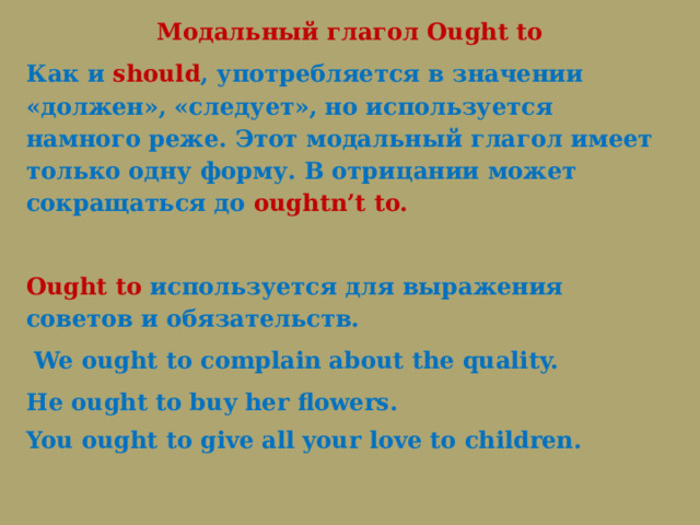Модальный глагол Ought to Как и should , употребляется в значении «должен», «следует», но используется намного реже. Этот модальный глагол имеет только одну форму. В отрицании может сокращаться до oughtn’t to.   Ought to используется для выражения советов и обязательств.   We ought to complain about the quality. He ought to buy her flowers.   You ought to give all your love to children. 