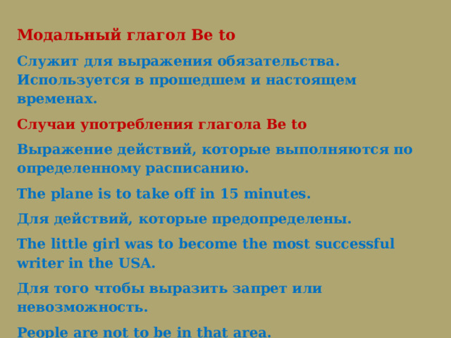 Модальный глагол Be to Служит для выражения обязательства. Используется в прошедшем и настоящем временах. Случаи употребления глагола Be to Выражение действий, которые выполняются по определенному расписанию. The plane is to take off in 15 minutes.  Для действий, которые предопределены. The little girl was to become the most successful writer in the USA.   Для того чтобы выразить запрет или невозможность. People are not to be in that area.  The language is not to be learnt in 6 months. 