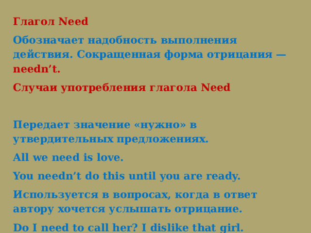 Глагол Need Обозначает надобность выполнения действия. Сокращенная форма отрицания — needn’t. Случаи употребления глагола Need   Передает значение «нужно» в утвердительных предложениях. All we need is love.   You needn’t do this until you are ready.   Используется в вопросах, когда в ответ автору хочется услышать отрицание. Do I need to call her? I dislike that girl. 