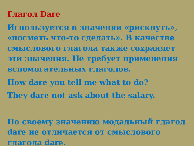 Глагол Dare Используется в значении «рискнуть», «посметь что-то сделать». В качестве смыслового глагола также сохраняет эти значения. Не требует применения вспомогательных глаголов. How dare you tell me what to do? They dare not ask about the salary.   По своему значению модальный глагол dare не отличается от смыслового глагола dare.   