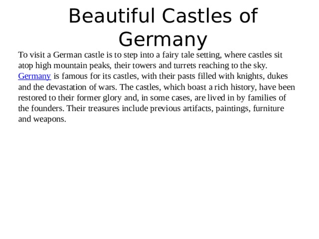 Beautiful Castles of Germany   To visit a German castle is to step into a fairy tale setting, where castles sit atop high mountain peaks, their towers and turrets reaching to the sky.  Germany  is famous for its castles, with their pasts filled with knights, dukes and the devastation of wars. The castles, which boast a rich history, have been restored to their former glory and, in some cases, are lived in by families of the founders. Their treasures include previous artifacts, paintings, furniture and weapons. 