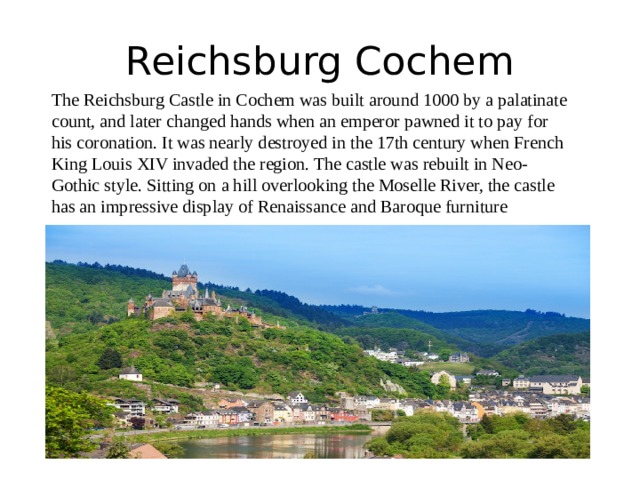 Reichsburg Cochem The Reichsburg Castle in Cochem was built around 1000 by a palatinate count, and later changed hands when an emperor pawned it to pay for his coronation. It was nearly destroyed in the 17th century when French King Louis XIV invaded the region. The castle was rebuilt in Neo-Gothic style. Sitting on a hill overlooking the Moselle River, the castle has an impressive display of Renaissance and Baroque furniture 