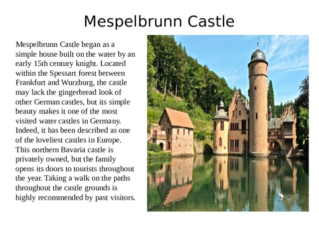 Mespelbrunn Castle   Mespelbrunn Castle began as a simple house built on the water by an early 15th century knight. Located within the Spessart forest between Frankfurt and Wurzburg, the castle may lack the gingerbread look of other German castles, but its simple beauty makes it one of the most visited water castles in Germany. Indeed, it has been described as one of the loveliest castles in Europe. This northern Bavaria castle is privately owned, but the family opens its doors to tourists throughout the year. Taking a walk on the paths throughout the castle grounds is highly recommended by past visitors. 