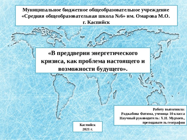 Муниципальное бюджетное общеобразовательное учреждение «Средняя общеобразовательная школа №6» им. Омарова М.О. г. Каспийск «В преддверии энерг е тического кризиса, как проблема н а ст о я щ его и в о з м ож но ст и б у д у щ его».  Работу выполнила: Раджабова Фатима, ученица 10 класса Научный руководитель: Х.Н. Мурзаев., преподаватель географии Каспийск 2021 г. 