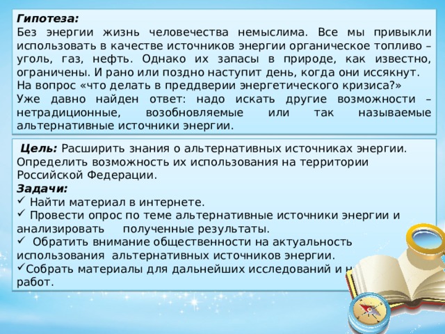 Гипотеза: Без энергии жизнь человечества немыслима. Все мы привыкли использовать в качестве источников энергии органическое топливо – уголь, газ, нефть. Однако их запасы в природе, как известно, ограничены. И рано или поздно наступит день, когда они иссякнут. На вопрос «что делать в преддверии энергетического кризиса?» Уже давно найден ответ: надо искать другие возможности – нетрадиционные, возобновляемые или так называемые альтернативные источники энергии.  Цель: Расширить знания о альтернативных источниках энергии. Определить возможность их использования на территории Российской Федерации. Задачи:  Найти материал в интернете.  Провести опрос по теме альтернативные источники энергии и анализировать полученные результаты.  Обратить внимание общественности на актуальность использования альтернативных источников энергии. Собрать материалы для дальнейших исследований и научных работ. 