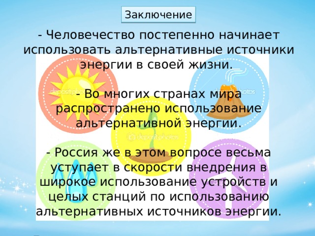 Заключение - Человечество постепенно начинает использовать альтернативные источники энергии в своей жизни. - Во многих странах мира распространено использование альтернативной энергии. - Россия же в этом вопросе весьма уступает в скорости внедрения в широкое использование устройств и целых станций по использованию альтернативных источников энергии. -Для перехода на использование других источников энергии, каждый должен осознать, что это действительно необходимо. 