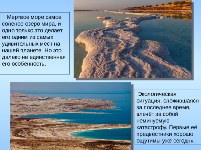  Мертвое море самое соленое озеро мира, и одно только это делает его одним из самых удивительных мест на нашей планете. Но это далеко не единственная его особенность.  Экологическая ситуация, сложившаяся за последнее время, влечёт за собой неминуемую катастрофу. Первые её предвестники хорошо ощутимы уже сегодн я. 