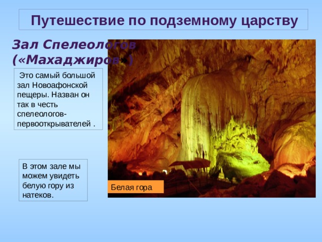  Путешествие по подземному царству Зал Спелеологов («Махаджиров » )  Это самый большой зал Новоафонской пещеры. Назван он так в честь спелеологов-первооткрывателей . В этом зале мы можем увидеть белую гору из натеков. Белая гора 
