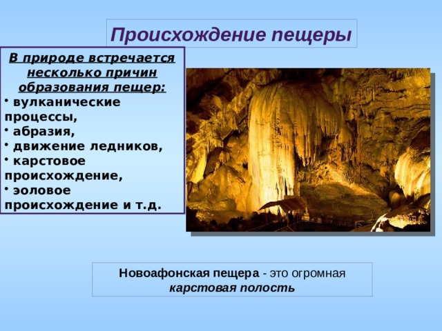 Происхождение пещеры В природе встречается несколько причин образования пещер:  вулканические процессы,  абразия,  движение ледников,  карстовое происхождение,  эоловое происхождение и т.д. Новоафонская пещера  - это огромная карстовая полость 