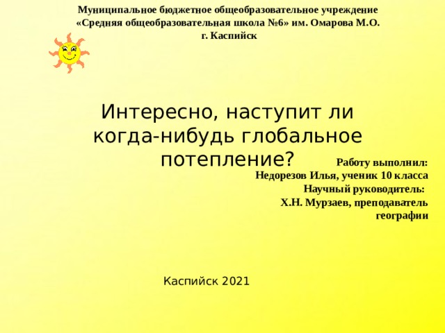 Муниципальное бюджетное общеобразовательное учреждение  «Средняя общеобразовательная школа №6» им. Омарова М.О.  г. Каспийск   Интересно, наступит ли когда-нибудь глобальное потепление? Работу выполнил: Недорезов Илья, ученик 10 класса Научный руководитель: Х.Н. Мурзаев, преподаватель географии  Каспийск 2021 