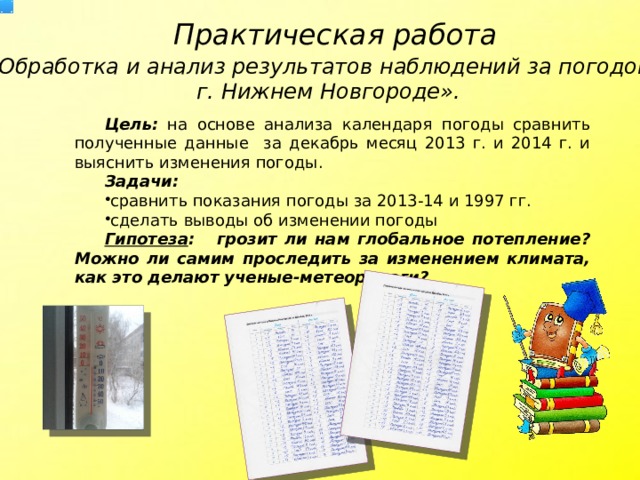 Практическая работа «Обработка и анализ результатов наблюдений за погодой в г. Нижнем Новгороде». Цель: на основе анализа календаря погоды сравнить полученные данные за декабрь месяц 2013 г. и 2014 г. и выяснить изменения погоды. Задачи: сравнить показания погоды за 2013-14 и 1997 гг. сделать выводы об изменении погоды Гипотеза : грозит ли нам глобальное потепление? Можно ли самим проследить за изменением климата, как это делают ученые-метеорологи?  