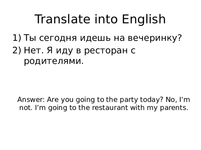 Translate into English Ты сегодня идешь на вечеринку? Нет. Я иду в ресторан с родителями. Answer: Are you going to the party today? No, I’m not. I’m going to the restaurant with my parents. 