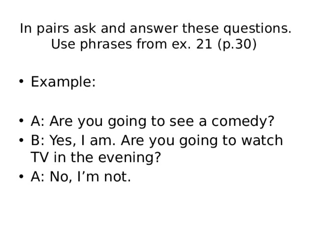In pairs ask and answer these questions. Use phrases from ex. 21 (p.30) Example: A: Are you going to see a comedy? B: Yes, I am. Are you going to watch TV in the evening? A: No, I’m not. 