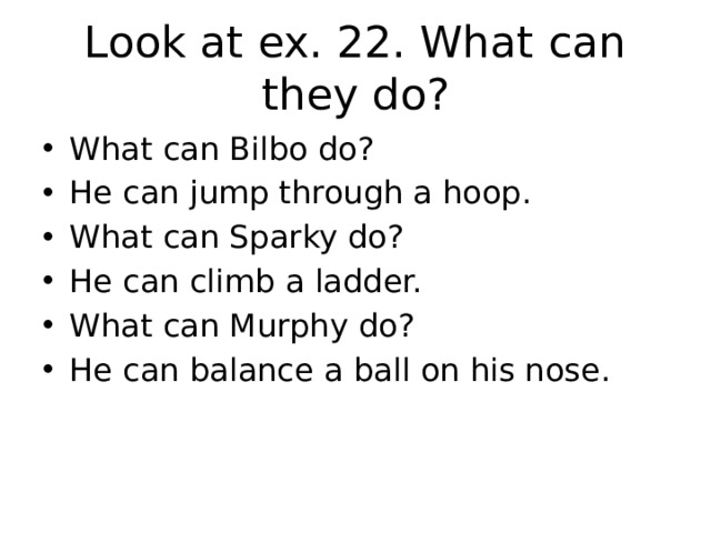 Look at ex. 22. What can they do? What can Bilbo do? He can jump through a hoop. What can Sparky do? He can climb a ladder. What can Murphy do? He can balance a ball on his nose. 