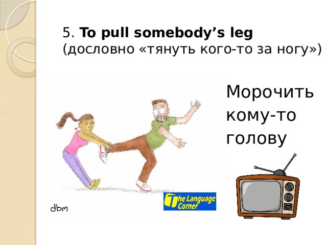 5. To pull somebody’s leg (дословно «тянуть кого-то за ногу») Морочить кому-то голову 