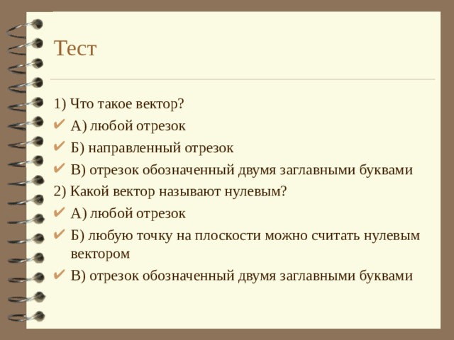 Тест 1) Что такое вектор? А) любой отрезок Б) направленный отрезок В) отрезок обозначенный двумя заглавными буквами 2) Какой вектор называют нулевым? А) любой отрезок Б) любую точку на плоскости можно считать нулевым вектором В) отрезок обозначенный двумя заглавными буквами     