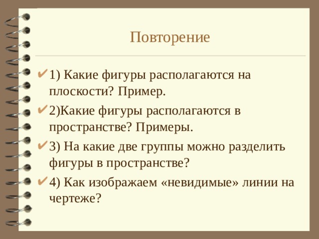 Повторение 1) Какие фигуры располагаются на плоскости? Пример. 2)Какие фигуры располагаются в пространстве? Примеры. 3) На какие две группы можно разделить фигуры в пространстве? 4) Как изображаем «невидимые» линии на чертеже? 